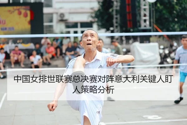 中国女排世联赛总决赛对阵意大利关键人盯人策略分析
