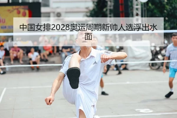 中国女排2028奥运周期新帅人选浮出水面