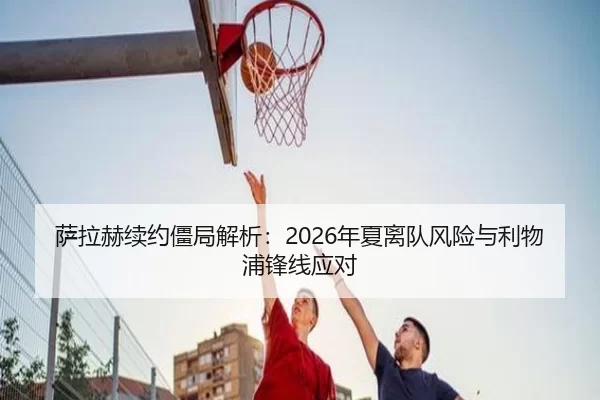 萨拉赫续约僵局解析：2026年夏离队风险与利物浦锋线应对